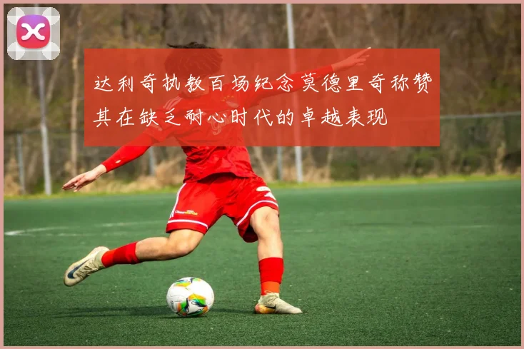达利奇执教百场纪念莫德里奇称赞其在缺乏耐心时代的卓越表现