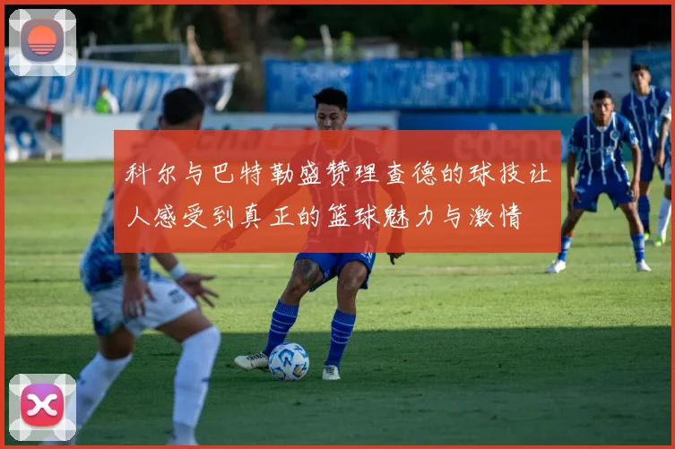 科尔与巴特勒盛赞理查德的球技让人感受到真正的篮球魅力与激情