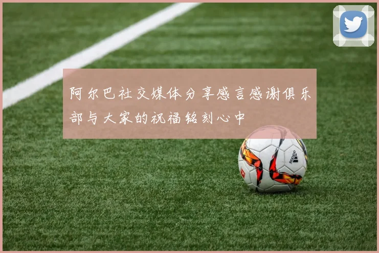 阿尔巴社交媒体分享感言感谢俱乐部与大家的祝福铭刻心中