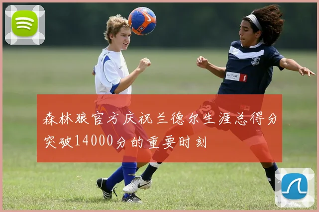 森林狼官方庆祝兰德尔生涯总得分突破14000分的重要时刻