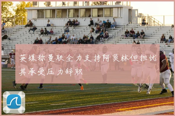 英媒称曼联全力支持阿莫林但担忧其承受压力辞职