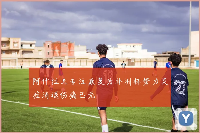 阿什拉夫专注康复为非洲杯努力炎症消退伤痛已无