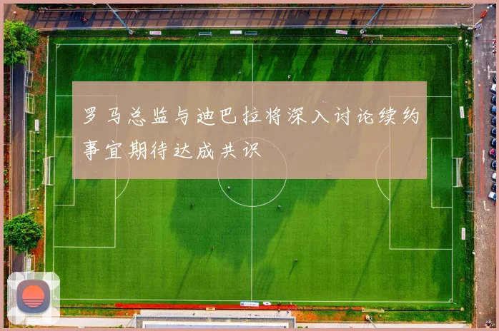 罗马总监与迪巴拉将深入讨论续约事宜期待达成共识