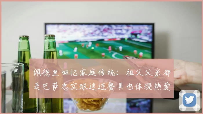 佩德里回忆家庭传统：祖父父亲都是巴萨忠实球迷连餐具也体现热爱