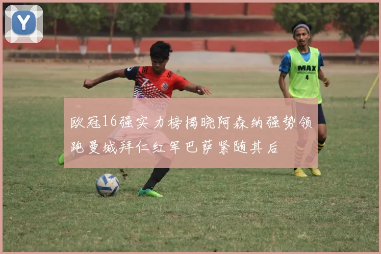 欧冠16强实力榜揭晓阿森纳强势领跑曼城拜仁红军巴萨紧随其后