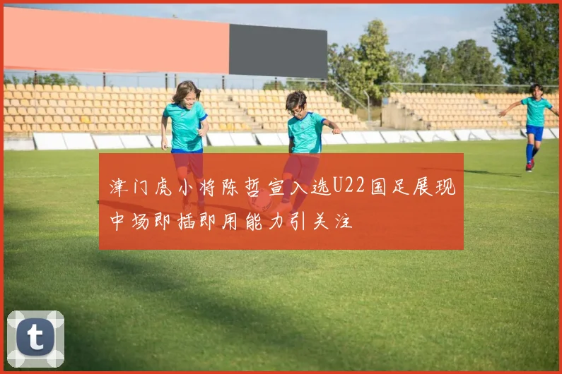 津门虎小将陈哲宣入选U22国足展现中场即插即用能力引关注