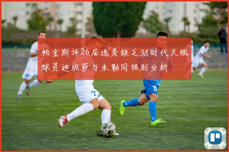 帕金斯评26届选秀缺乏划时代天赋球员迪班萨与米勒同级别分析