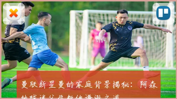 曼联新星曼的家庭背景揭秘：阿森纳球迷父母教他谦逊之道