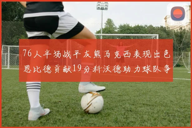 76人半场战平灰熊马克西表现出色恩比德贡献19分科沃德助力球队争胜