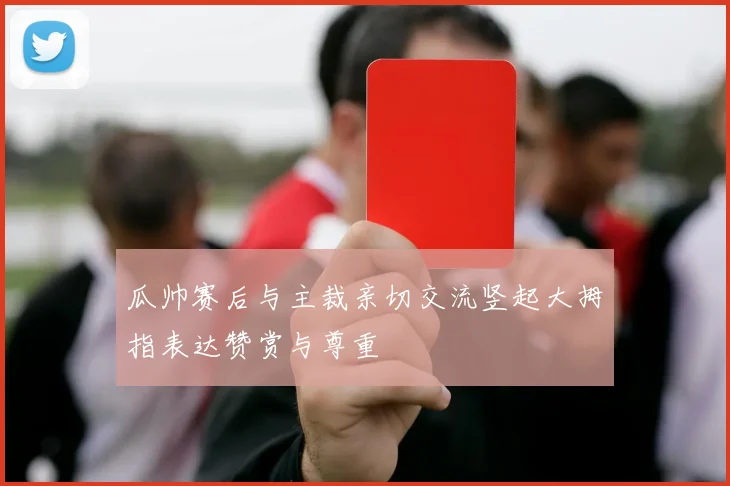 瓜帅赛后与主裁亲切交流竖起大拇指表达赞赏与尊重