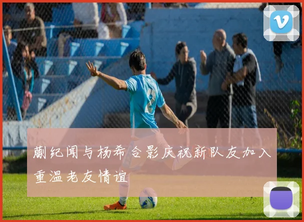 蒯纪闻与杨希合影庆祝新队友加入重温老友情谊