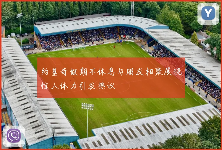 约基奇假期不休息与朋友相聚展现惊人体力引发热议