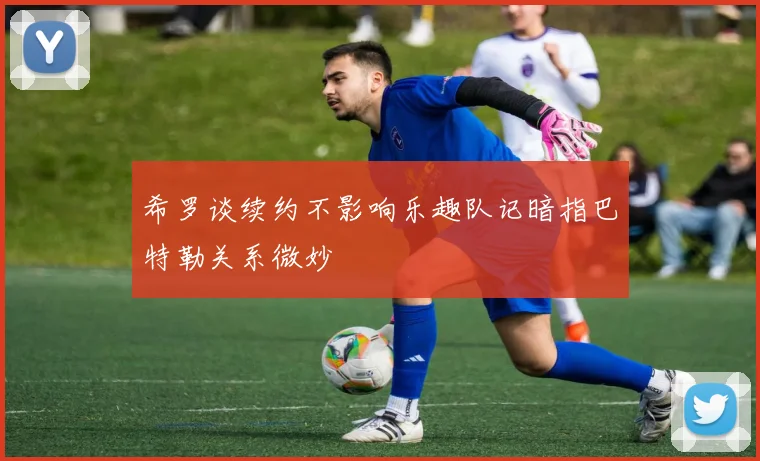 希罗谈续约不影响乐趣队记暗指巴特勒关系微妙