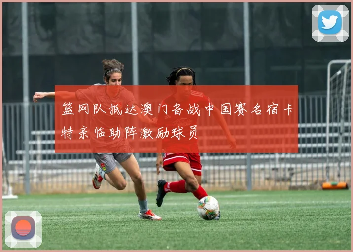 篮网队抵达澳门备战中国赛名宿卡特亲临助阵激励球员